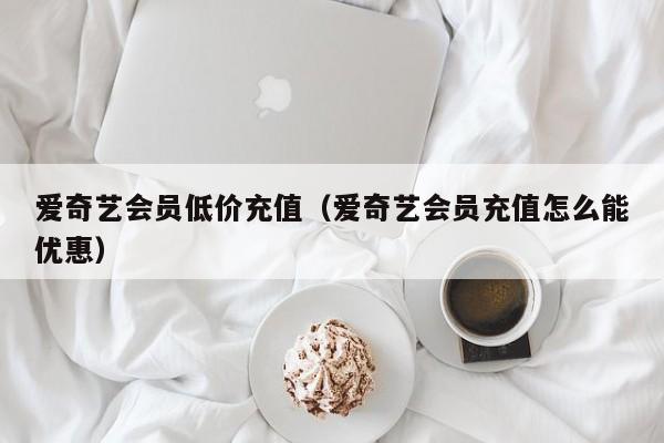 爱奇艺会员低价充值（爱奇艺会员充值怎么能优惠）