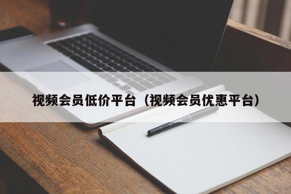 视频会员低价平台（视频会员优惠平台）