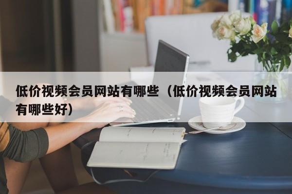 低价视频会员网站有哪些（低价视频会员网站有哪些好）