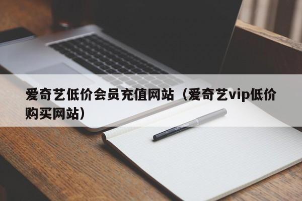 爱奇艺低价会员充值网站（爱奇艺vip低价购买网站）