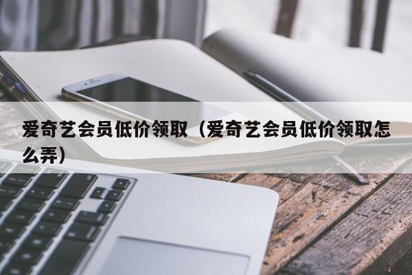 爱奇艺会员低价领取（爱奇艺会员低价领取怎么弄）