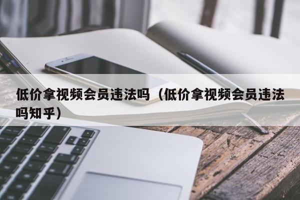 低价拿视频会员违法吗（低价拿视频会员违法吗知乎）