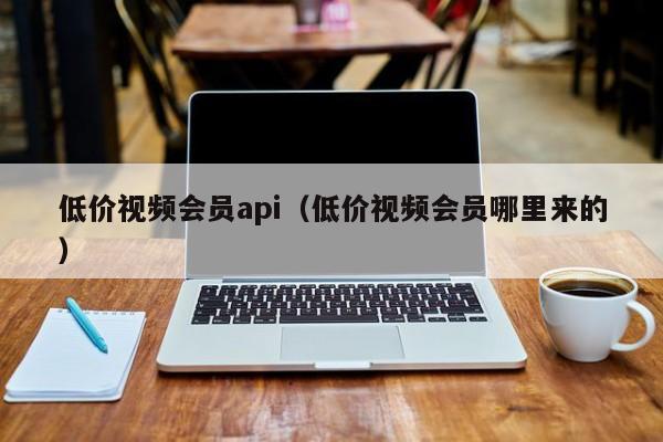 低价视频会员api（低价视频会员哪里来的）