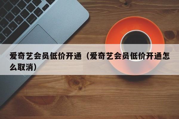 爱奇艺会员低价开通（爱奇艺会员低价开通怎么取消）