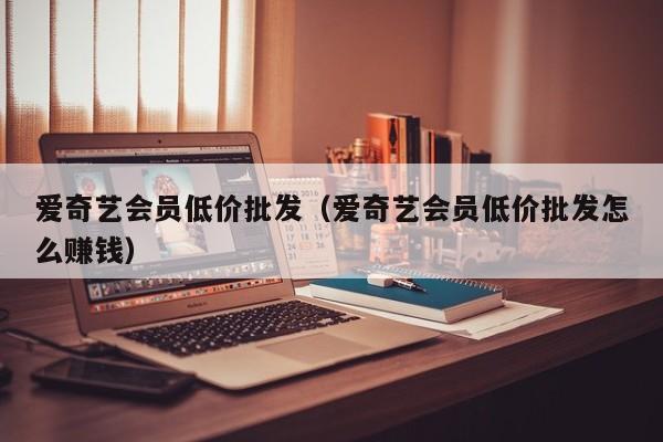 爱奇艺会员低价批发（爱奇艺会员低价批发怎么赚钱）