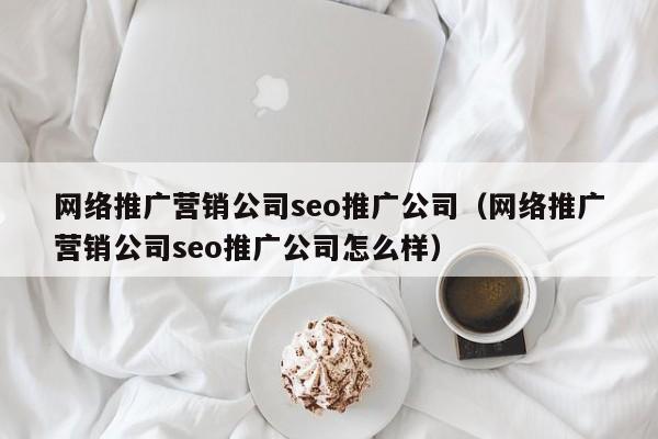 网络推广营销公司seo推广公司（网络推广营销公司seo推广公司怎么样）