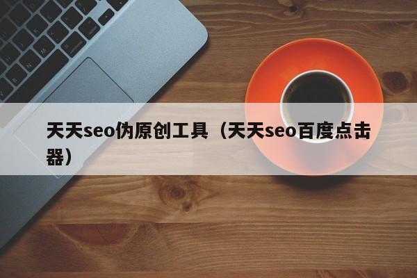 天天seo伪原创工具（天天seo百度点击器）