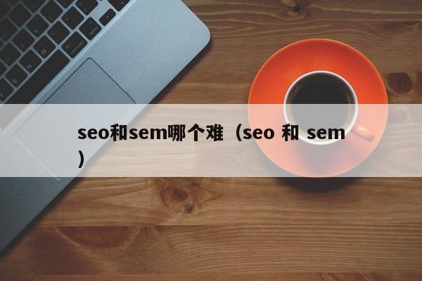 seo和sem哪个难（seo 和 sem）