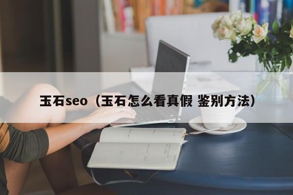 玉石seo（玉石怎么看真假 鉴别方法）