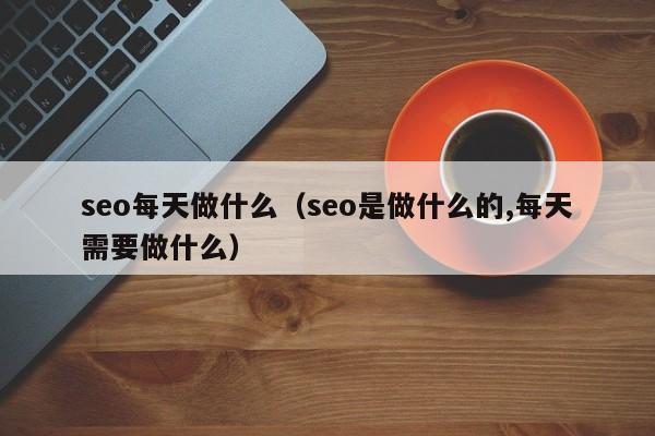 seo每天做什么（seo是做什么的,每天需要做什么）